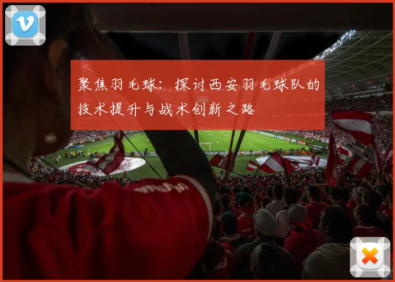 聚焦羽毛球：探讨西安羽毛球队的技术提升与战术创新之路