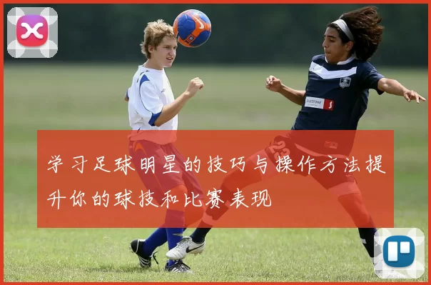 学习足球明星的技巧与操作方法提升你的球技和比赛表现