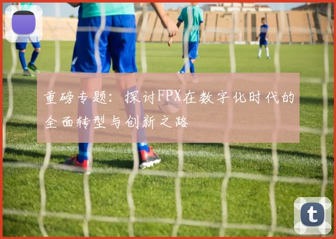 重磅专题：探讨FPX在数字化时代的全面转型与创新之路