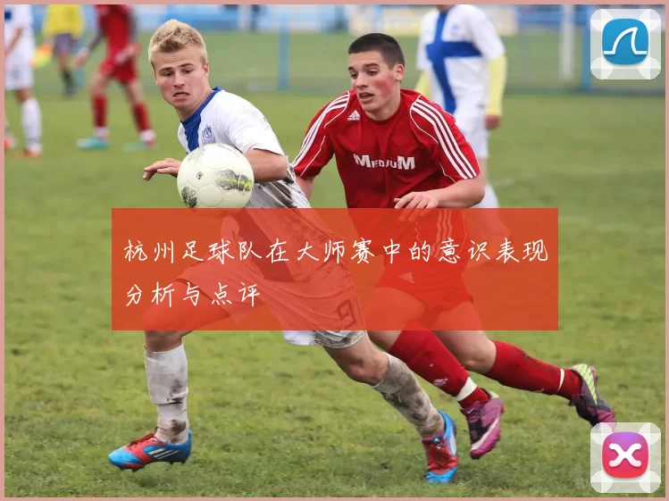杭州足球队在大师赛中的意识表现分析与点评