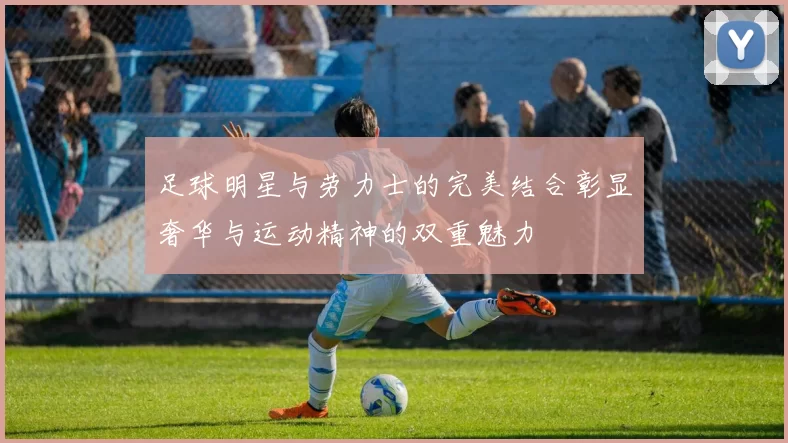 足球明星与劳力士的完美结合彰显奢华与运动精神的双重魅力