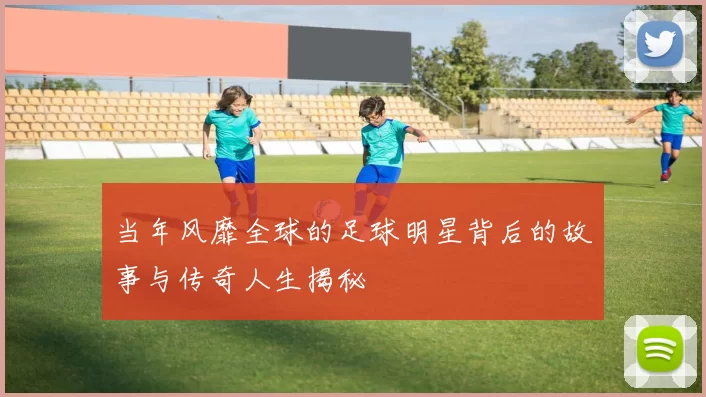 当年风靡全球的足球明星背后的故事与传奇人生揭秘