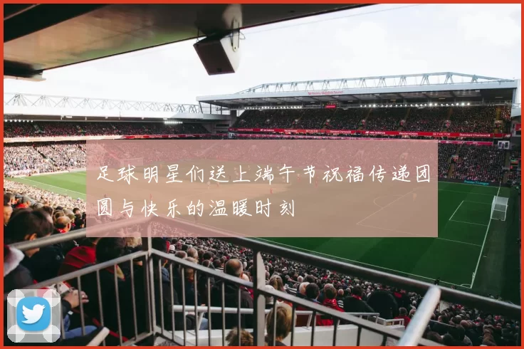 足球明星们送上端午节祝福传递团圆与快乐的温暖时刻