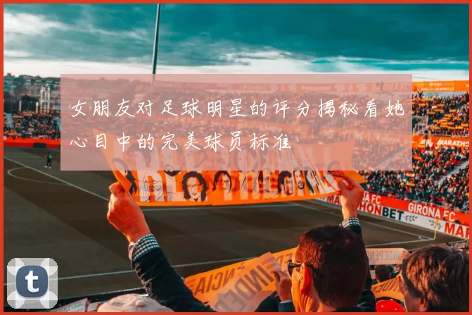 女朋友对足球明星的评分揭秘看她心目中的完美球员标准