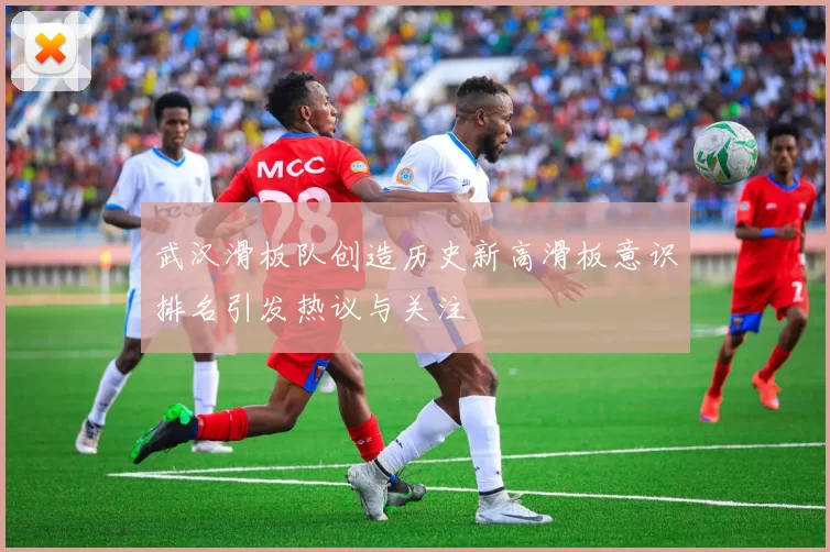 武汉滑板队创造历史新高滑板意识排名引发热议与关注