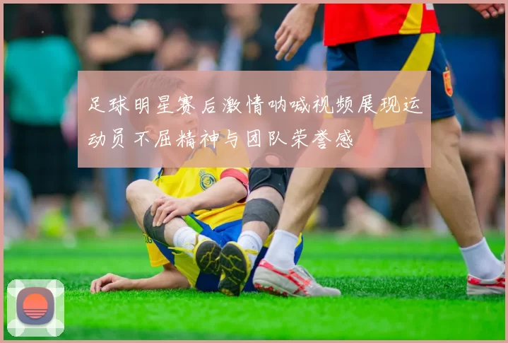 足球明星赛后激情呐喊视频展现运动员不屈精神与团队荣誉感
