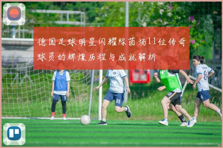 德国足球明星闪耀绿茵场11位传奇球员的辉煌历程与成就解析