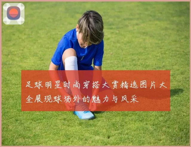 足球明星时尚穿搭大赏精选图片大全展现球场外的魅力与风采
