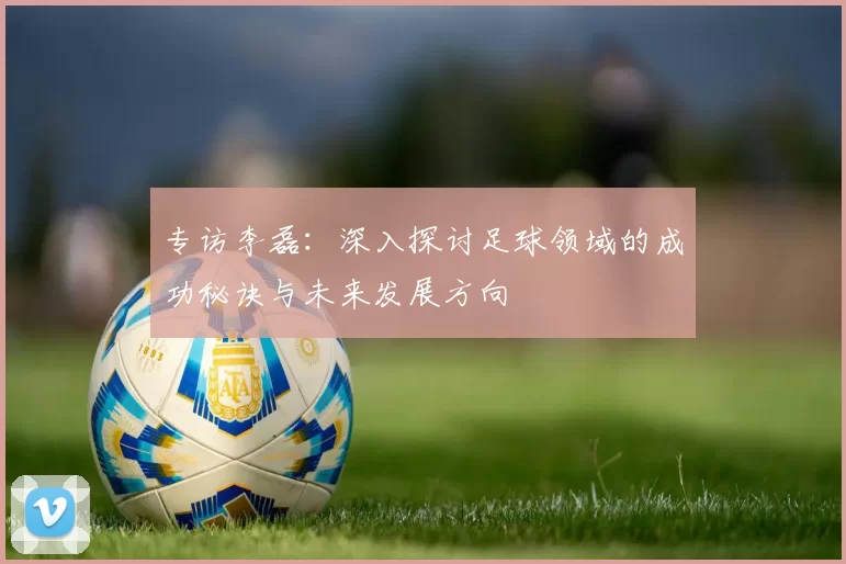 专访李磊：深入探讨足球领域的成功秘诀与未来发展方向