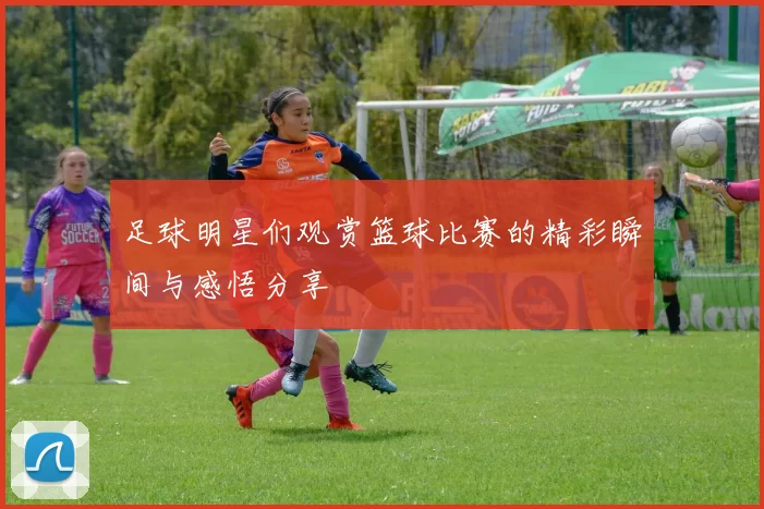 足球明星们观赏篮球比赛的精彩瞬间与感悟分享