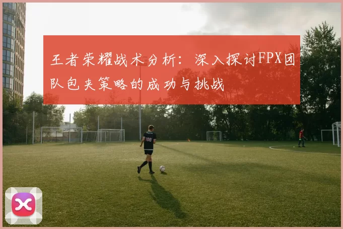 王者荣耀战术分析：深入探讨FPX团队包夹策略的成功与挑战