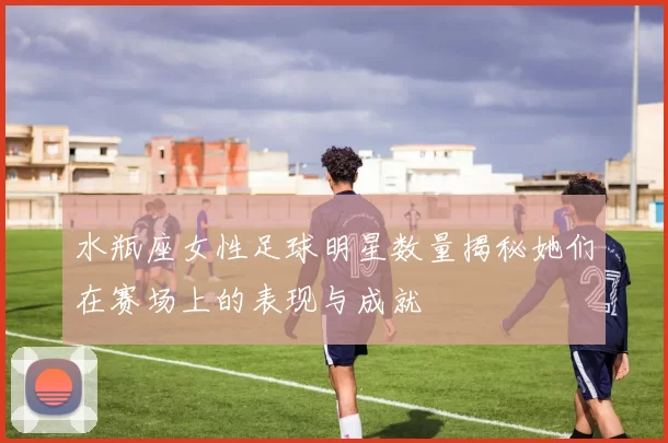 水瓶座女性足球明星数量揭秘她们在赛场上的表现与成就