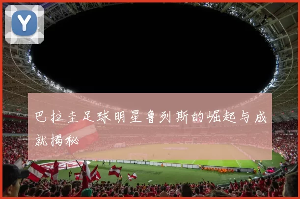 巴拉圭足球明星鲁列斯的崛起与成就揭秘