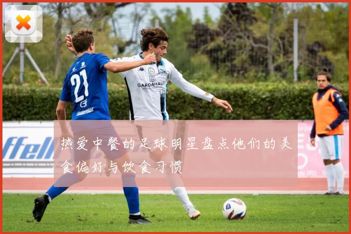 热爱中餐的足球明星盘点他们的美食偏好与饮食习惯