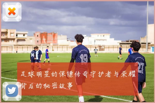 足球明星的保镖传奇守护者与荣耀背后的秘密故事