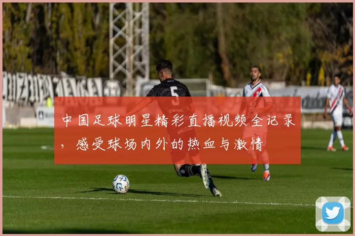 中国足球明星精彩直播视频全记录，感受球场内外的热血与激情