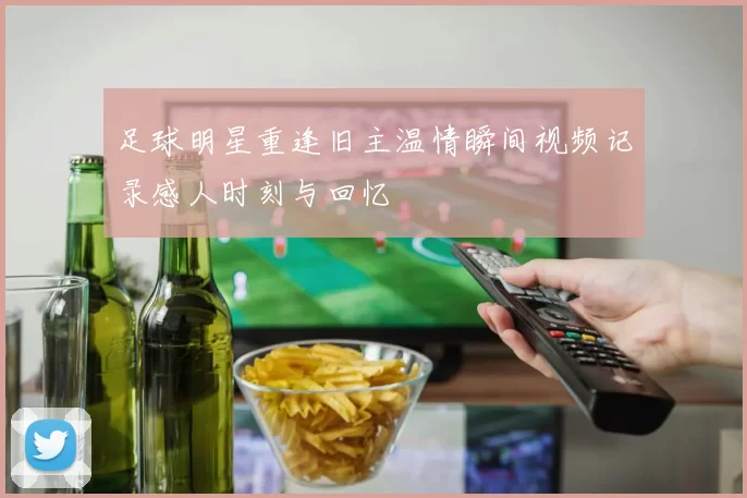 足球明星重逢旧主温情瞬间视频记录感人时刻与回忆