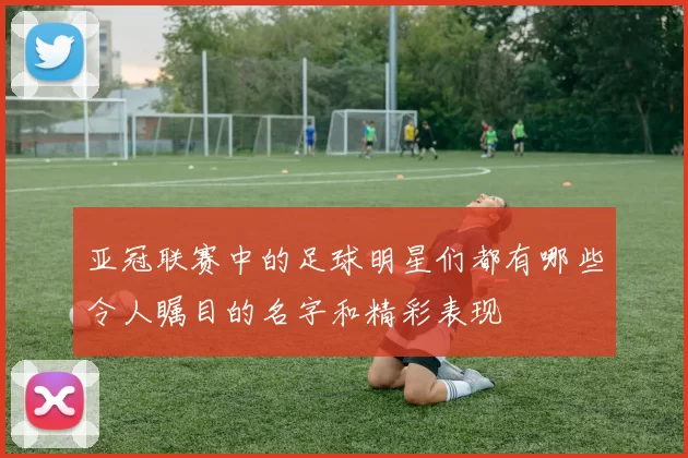 亚冠联赛中的足球明星们都有哪些令人瞩目的名字和精彩表现