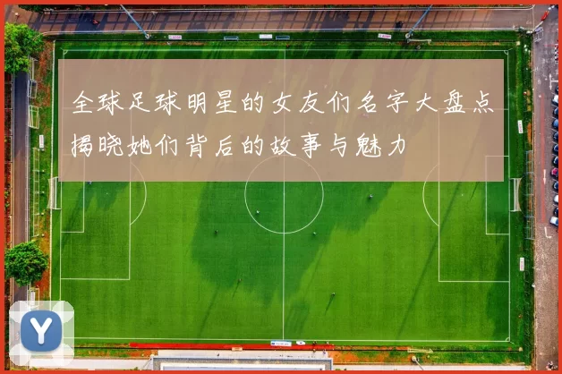 全球足球明星的女友们名字大盘点揭晓她们背后的故事与魅力