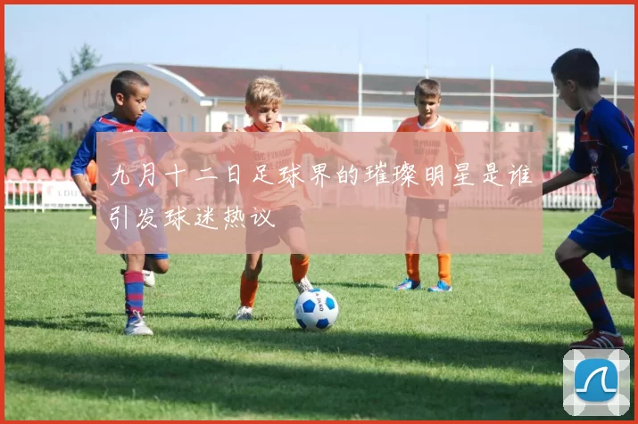 九月十二日足球界的璀璨明星是谁引发球迷热议