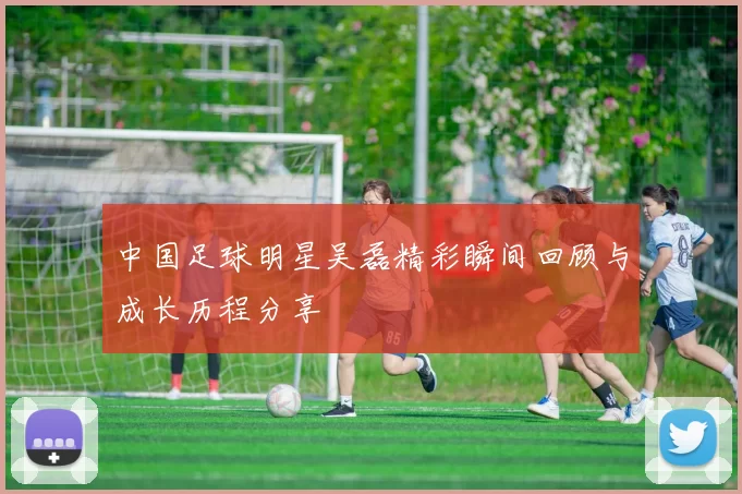 中国足球明星吴磊精彩瞬间回顾与成长历程分享